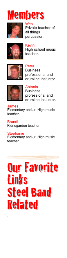 Members 
￼Wes
Private teacher of all things percussion.
￼
￼Kevin
High school music teacher.
￼
￼Peter
Business professional and drumline instuctor.
￼
￼Antonio
Business professional and drumline instuctor.
James
Elementary and Jr. High music teacher.
Brandi
Kidnegarden teacher
Stephanie
Elementary and Jr. High music teacher.
￼
Our Favorite Links
Steel Band Related
www.smartypans.com
www.panyard.com
www.rhythmislife.com